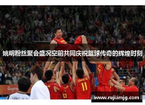 姚明粉丝聚会盛况空前共同庆祝篮球传奇的辉煌时刻